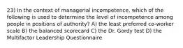 23) In the context of managerial incompetence, which of the following is used to determine the level of incompetence among people in positions of authority? A) the least preferred co-worker scale B) the balanced scorecard C) the Dr. Gordy test D) the Multifactor Leadership Questionnaire