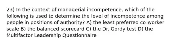 23) In the context of managerial incompetence, which of the following is used to determine the level of incompetence among people in positions of authority? A) the least preferred co-worker scale B) the balanced scorecard C) the Dr. Gordy test D) the Multifactor Leadership Questionnaire