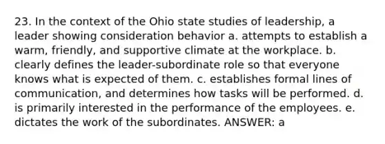 23. In the context of the Ohio state studies of leadership, a leader showing consideration behavior a. attempts to establish a warm, friendly, and supportive climate at the workplace. b. clearly defines the leader-subordinate role so that everyone knows what is expected of them. c. establishes formal lines of communication, and determines how tasks will be performed. d. is primarily interested in the performance of the employees. e. dictates the work of the subordinates. ANSWER: a