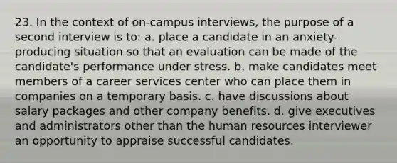 23. In the context of on-campus interviews, the purpose of a second interview is to: a. place a candidate in an anxiety-producing situation so that an evaluation can be made of the candidate's performance under stress. b. make candidates meet members of a career services center who can place them in companies on a temporary basis. c. have discussions about salary packages and other company benefits. d. give executives and administrators other than the human resources interviewer an opportunity to appraise successful candidates.