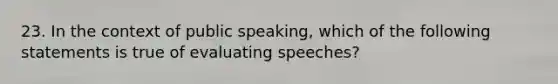 23. In the context of public speaking, which of the following statements is true of evaluating speeches?