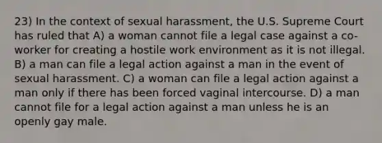 23) In the context of sexual harassment, the U.S. Supreme Court has ruled that A) a woman cannot file a legal case against a co-worker for creating a hostile work environment as it is not illegal. B) a man can file a legal action against a man in the event of sexual harassment. C) a woman can file a legal action against a man only if there has been forced vaginal intercourse. D) a man cannot file for a legal action against a man unless he is an openly gay male.