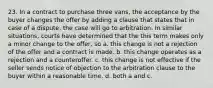 23. In a contract to purchase three vans, the acceptance by the buyer changes the offer by adding a clause that states that in case of a dispute, the case will go to arbitration. In similar situations, courts have determined that the this term makes only a minor change to the offer, so a. this change is not a rejection of the offer and a contract is made. b. this change operates as a rejection and a counteroffer. c. this change is not effective if the seller sends notice of objection to the arbitration clause to the buyer within a reasonable time. d. both a and c.