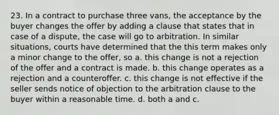 23. In a contract to purchase three vans, the acceptance by the buyer changes the offer by adding a clause that states that in case of a dispute, the case will go to arbitration. In similar situations, courts have determined that the this term makes only a minor change to the offer, so a. this change is not a rejection of the offer and a contract is made. b. this change operates as a rejection and a counteroffer. c. this change is not effective if the seller sends notice of objection to the arbitration clause to the buyer within a reasonable time. d. both a and c.