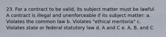 23. For a contract to be valid, its subject matter must be lawful. A contract is illegal and unenforceable if its subject matter: a. Violates the common law b. Violates "ethical meritoria" c. Violates state or federal statutory law d. A and C e. A, B, and C