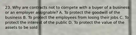 23. Why are contracts not to compete with a buyer of a business or an employer assignable? A. To protect the goodwill of the business B. To protect the employees from losing their jobs C. To protect the interest of the public D. To protect the value of the assets to be sold