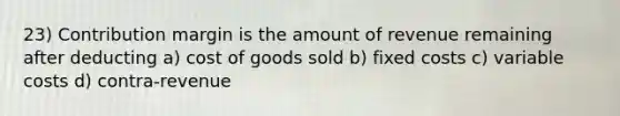 23) Contribution margin is the amount of revenue remaining after deducting a) cost of goods sold b) fixed costs c) variable costs d) contra-revenue