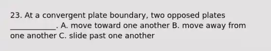 23. At a convergent plate boundary, two opposed plates ____________. A. move toward one another B. move away from one another C. slide past one another