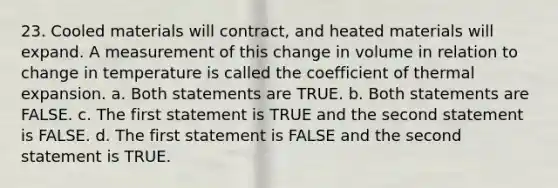 23. Cooled materials will contract, and heated materials will expand. A measurement of this change in volume in relation to change in temperature is called the coefficient of thermal expansion. a. Both statements are TRUE. b. Both statements are FALSE. c. The first statement is TRUE and the second statement is FALSE. d. The first statement is FALSE and the second statement is TRUE.