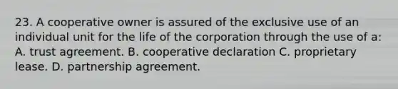 23. A cooperative owner is assured of the exclusive use of an individual unit for the life of the corporation through the use of a: A. trust agreement. B. cooperative declaration C. proprietary lease. D. partnership agreement.