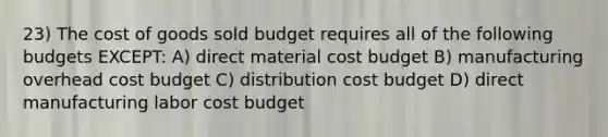 23) The cost of goods sold budget requires all of the following budgets EXCEPT: A) direct material cost budget B) manufacturing overhead cost budget C) distribution cost budget D) direct manufacturing labor cost budget