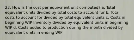 23. How is the cost per equivalent unit computed? a. Total equivalent units divided by total costs to account for b. Total costs to account for divided by total equivalent units c. Costs in beginning WIP Inventory divided by equivalent units in beginning WIP d. Costs added to production during the month divided by equivalent units in ending WIP