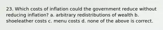 23. Which costs of inflation could the government reduce without reducing inflation? a. arbitrary redistributions of wealth b. shoeleather costs c. menu costs d. none of the above is correct.