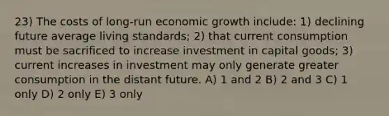 23) The costs of long-run economic growth include: 1) declining future average living standards; 2) that current consumption must be sacrificed to increase investment in capital goods; 3) current increases in investment may only generate greater consumption in the distant future. A) 1 and 2 B) 2 and 3 C) 1 only D) 2 only E) 3 only