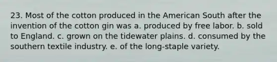 23. Most of the cotton produced in the American South after the invention of the cotton gin was a. produced by free labor. b. sold to England. c. grown on the tidewater plains. d. consumed by the southern textile industry. e. of the long-staple variety.