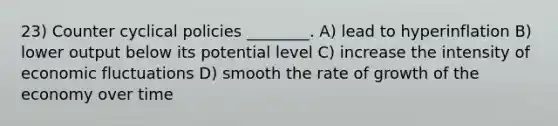 23) Counter cyclical policies ________. A) lead to hyperinflation B) lower output below its potential level C) increase the intensity of economic fluctuations D) smooth the rate of growth of the economy over time