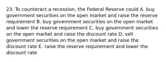 23. To counteract a recession, the Federal Reserve could A. buy government securities on the open market and raise the reserve requirement B. buy government securities on the open market and lower the reserve requirement C. buy government securities on the open market and raise the discount rate D. sell government securities on the open market and raise the discount rate E. raise the reserve requirement and lower the discount rate