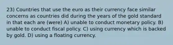 23) Countries that use the euro as their currency face similar concerns as countries did during the years of the gold standard in that each are (were) A) unable to conduct monetary policy. B) unable to conduct fiscal policy. C) using currency which is backed by gold. D) using a floating currency.