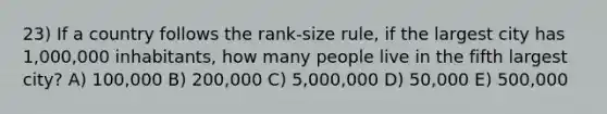 23) If a country follows the rank-size rule, if the largest city has 1,000,000 inhabitants, how many people live in the fifth largest city? A) 100,000 B) 200,000 C) 5,000,000 D) 50,000 E) 500,000