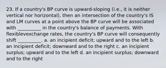 23. If a country's BP curve is upward-sloping (i.e., it is neither vertical nor horizontal), then an intersection of the country's IS and LM curves at a point above the BP curve will be associated with __________ in the country's balance of payments. With flexiblevexchange rates, the country's BP curve will consequently shift __________. a. an incipient deficit; upward and to the left b. an incipient deficit; downward and to the right c. an incipient surplus; upward and to the left d. an incipient surplus; downward and to the right