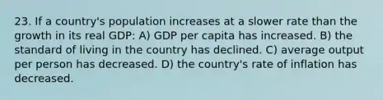 23. If a country's population increases at a slower rate than the growth in its real GDP: A) GDP per capita has increased. B) the standard of living in the country has declined. C) average output per person has decreased. D) the country's rate of inflation has decreased.