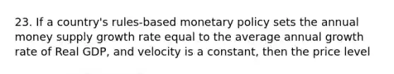 23. If a country's rules-based <a href='https://www.questionai.com/knowledge/kEE0G7Llsx-monetary-policy' class='anchor-knowledge'>monetary policy</a> sets the annual money supply growth rate equal to the average annual growth rate of Real GDP, and velocity is a constant, then the price level