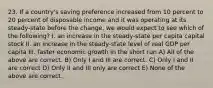 23. If a country's saving preference increased from 10 percent to 20 percent of disposable income and it was operating at its steady-state before the change, we would expect to see which of the following? I. an increase in the steady-state per capita capital stock II. an increase in the steady-state level of real GDP per capita III. faster economic growth in the short run A) All of the above are correct. B) Only I and III are correct. C) Only I and II are correct D) Only II and III only are correct E) None of the above are correct.