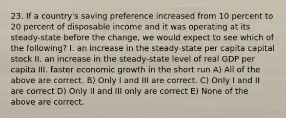 23. If a country's saving preference increased from 10 percent to 20 percent of disposable income and it was operating at its steady-state before the change, we would expect to see which of the following? I. an increase in the steady-state per capita capital stock II. an increase in the steady-state level of real GDP per capita III. faster economic growth in the short run A) All of the above are correct. B) Only I and III are correct. C) Only I and II are correct D) Only II and III only are correct E) None of the above are correct.