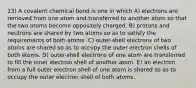 23) A covalent chemical bond is one in which A) electrons are removed from one atom and transferred to another atom so that the two atoms become oppositely charged. B) protons and neutrons are shared by two atoms so as to satisfy the requirements of both atoms. C) outer-shell electrons of two atoms are shared so as to occupy the outer electron shells of both atoms. D) outer-shell electrons of one atom are transferred to fill the inner electron shell of another atom. E) an electron from a full outer electron shell of one atom is shared so as to occupy the outer electron shell of both atoms.