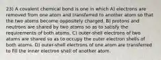 23) A covalent chemical bond is one in which A) electrons are removed from one atom and transferred to another atom so that the two atoms become oppositely charged. B) protons and neutrons are shared by two atoms so as to satisfy the requirements of both atoms. C) outer-shell electrons of two atoms are shared so as to occupy the outer electron shells of both atoms. D) outer-shell electrons of one atom are transferred to fill the inner electron shell of another atom.