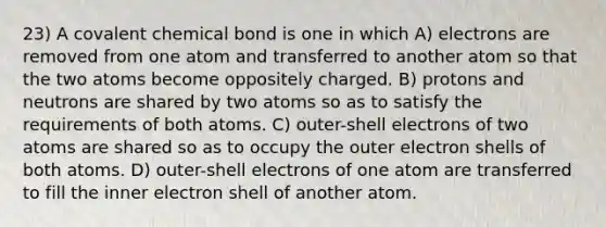 23) A covalent chemical bond is one in which A) electrons are removed from one atom and transferred to another atom so that the two atoms become oppositely charged. B) protons and neutrons are shared by two atoms so as to satisfy the requirements of both atoms. C) outer-shell electrons of two atoms are shared so as to occupy the outer electron shells of both atoms. D) outer-shell electrons of one atom are transferred to fill the inner electron shell of another atom.