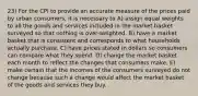 23) For the CPI to provide an accurate measure of the prices paid by urban consumers, it is necessary to A) assign equal weights to all the goods and services included in the market basket surveyed so that nothing is over-weighted. B) have a market basket that is consistent and corresponds to what households actually purchase. C) have prices stated in dollars so consumers can compare what they spend. D) change the market basket each month to reflect the changes that consumers make. E) make certain that the incomes of the consumers surveyed do not change because such a change would affect the market basket of the goods and services they buy.