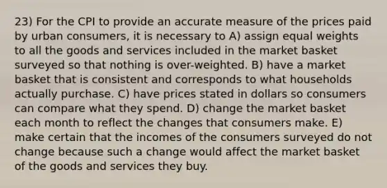 23) For the CPI to provide an accurate measure of the prices paid by urban consumers, it is necessary to A) assign equal weights to all the goods and services included in the market basket surveyed so that nothing is over-weighted. B) have a market basket that is consistent and corresponds to what households actually purchase. C) have prices stated in dollars so consumers can compare what they spend. D) change the market basket each month to reflect the changes that consumers make. E) make certain that the incomes of the consumers surveyed do not change because such a change would affect the market basket of the goods and services they buy.