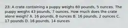 23: A crate containing a puppy weighs 60 pounds, 5 ounces. The puppy weighs 43 pounds, 7 ounces. How much does the crate alone weigh? A. 16 pounds, 8 ounces B. 16 pounds, 2 ounces C. 17 pounds D. 16 pounds, 14 ounces