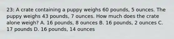 23: A crate containing a puppy weighs 60 pounds, 5 ounces. The puppy weighs 43 pounds, 7 ounces. How much does the crate alone weigh? A. 16 pounds, 8 ounces B. 16 pounds, 2 ounces C. 17 pounds D. 16 pounds, 14 ounces