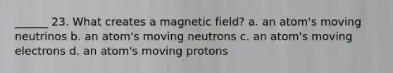 ______ 23. What creates a magnetic field? a. an atom's moving neutrinos b. an atom's moving neutrons c. an atom's moving electrons d. an atom's moving protons