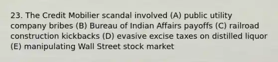 23. The Credit Mobilier scandal involved (A) public utility company bribes (B) Bureau of Indian Affairs payoffs (C) railroad construction kickbacks (D) evasive excise taxes on distilled liquor (E) manipulating Wall Street stock market