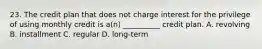 23. The credit plan that does not charge interest for the privilege of using monthly credit is a(n) __________ credit plan. A. revolving B. installment C. regular D. long-term