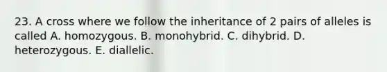 23. A cross where we follow the inheritance of 2 pairs of alleles is called A. homozygous. B. monohybrid. C. dihybrid. D. heterozygous. E. diallelic.