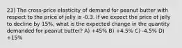 23) The cross-price elasticity of demand for peanut butter with respect to the price of jelly is -0.3. If we expect the price of jelly to decline by 15%, what is the expected change in the quantity demanded for peanut butter? A) +45% B) +4.5% C) -4.5% D) +15%