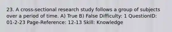 23. A cross-sectional research study follows a group of subjects over a period of time. A) True B) False Difficulty: 1 QuestionID: 01-2-23 Page-Reference: 12-13 Skill: Knowledge