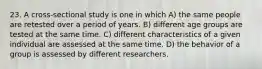 23. A cross-sectional study is one in which A) the same people are retested over a period of years. B) different age groups are tested at the same time. C) different characteristics of a given individual are assessed at the same time. D) the behavior of a group is assessed by different researchers.