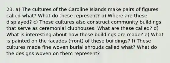 23. a) The cultures of the Caroline Islands make pairs of figures called what? What do these represent? b) Where are these displayed? c) These cultures also construct community buildings that serve as ceremonial clubhouses. What are these called? d) What is interesting about how these buildings are made? e) What is painted on the facades (front) of these buildings? f) These cultures made fine woven burial shrouds called what? What do the designs woven on them represent?