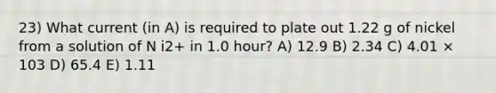 23) What current (in A) is required to plate out 1.22 g of nickel from a solution of N i2+ in 1.0 hour? A) 12.9 B) 2.34 C) 4.01 × 103 D) 65.4 E) 1.11