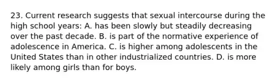 23. Current research suggests that sexual intercourse during the high school years: A. has been slowly but steadily decreasing over the past decade. B. is part of the normative experience of adolescence in America. C. is higher among adolescents in the United States than in other industrialized countries. D. is more likely among girls than for boys.