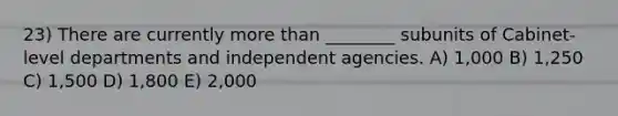 23) There are currently more than ________ subunits of Cabinet-level departments and independent agencies. A) 1,000 B) 1,250 C) 1,500 D) 1,800 E) 2,000