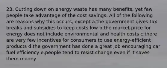 23. Cutting down on energy waste has many benefits, yet few people take advantage of the cost savings. All of the following are reasons why this occurs, except a.the government gives tax breaks and subsidies to keep costs low b.the market price for energy does not include environmental and health costs c.there are very few incentives for consumers to use energy-efficient products d.the government has done a great job encouraging car fuel efficiency e.people tend to resist change even if it saves them money