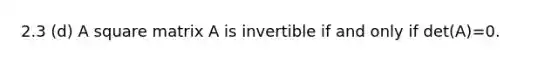 2.3 (d) A square matrix A is invertible if and only if det(A)=0.