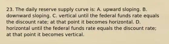 23. The daily reserve supply curve is: A. upward sloping. B. downward sloping. C. vertical until the federal funds rate equals the discount rate; at that point it becomes horizontal. D. horizontal until the federal funds rate equals the discount rate; at that point it becomes vertical.