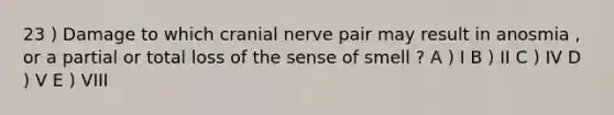 23 ) Damage to which cranial nerve pair may result in anosmia , or a partial or total loss of the sense of smell ? A ) I B ) II C ) IV D ) V E ) VIII